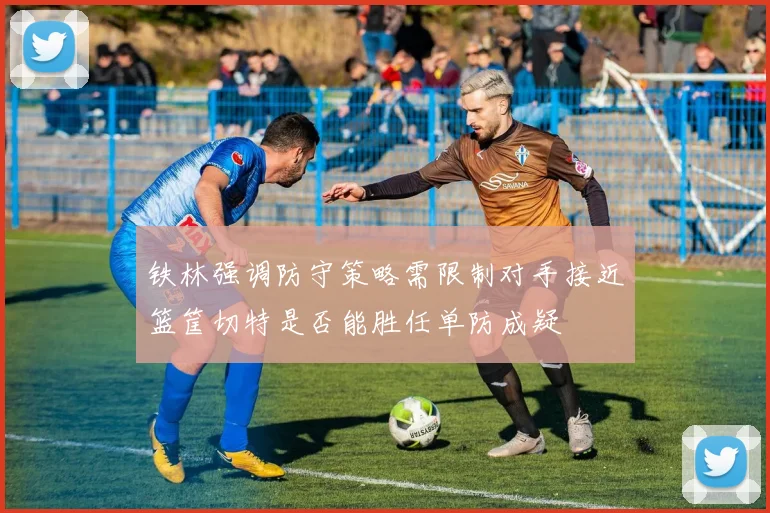 铁林强调防守策略需限制对手接近篮筐切特是否能胜任单防成疑