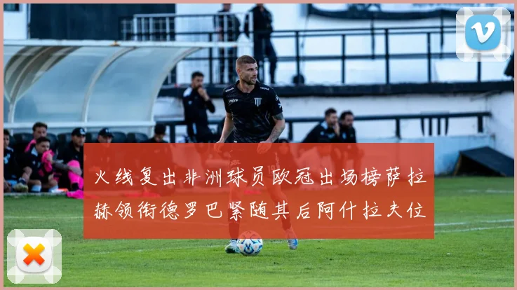 火线复出非洲球员欧冠出场榜萨拉赫领衔德罗巴紧随其后阿什拉夫位列第四