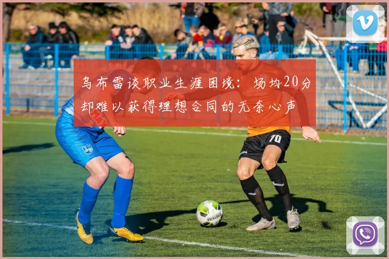 乌布雷谈职业生涯困境：场均20分却难以获得理想合同的无奈心声