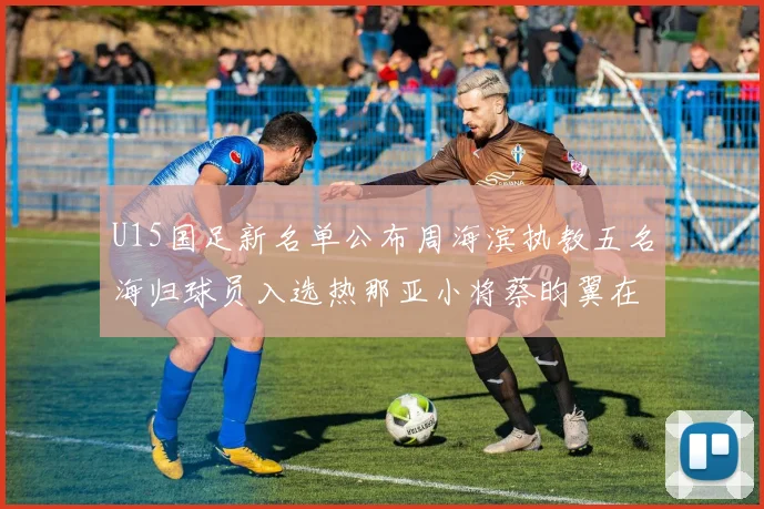 U15国足新名单公布周海滨执教五名海归球员入选热那亚小将蔡昀翼在列