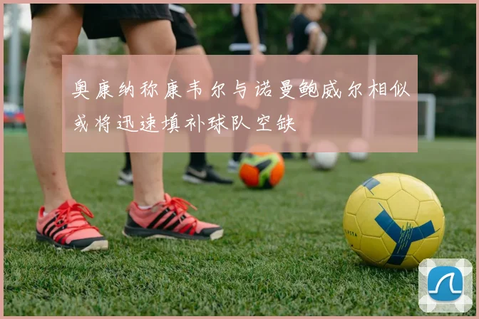 奥康纳称康韦尔与诺曼鲍威尔相似或将迅速填补球队空缺