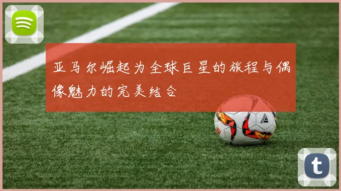 亚马尔崛起为全球巨星的旅程与偶像魅力的完美结合