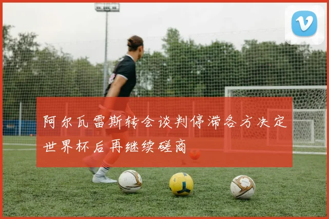 阿尔瓦雷斯转会谈判停滞各方决定世界杯后再继续磋商