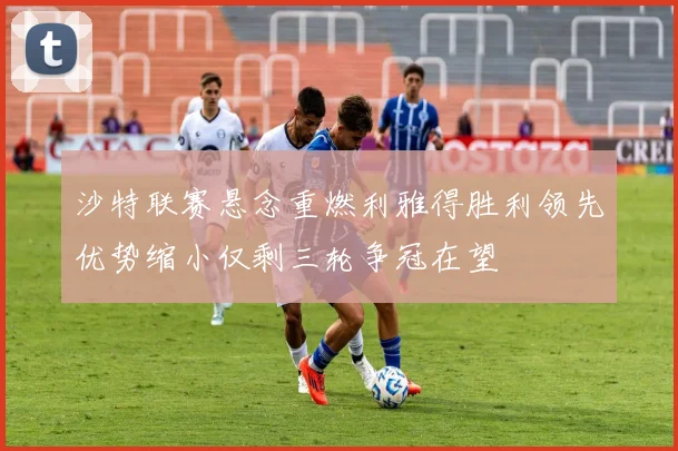 沙特联赛悬念重燃利雅得胜利领先优势缩小仅剩三轮争冠在望