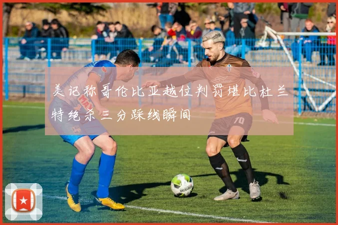 美记称哥伦比亚越位判罚堪比杜兰特绝杀三分踩线瞬间