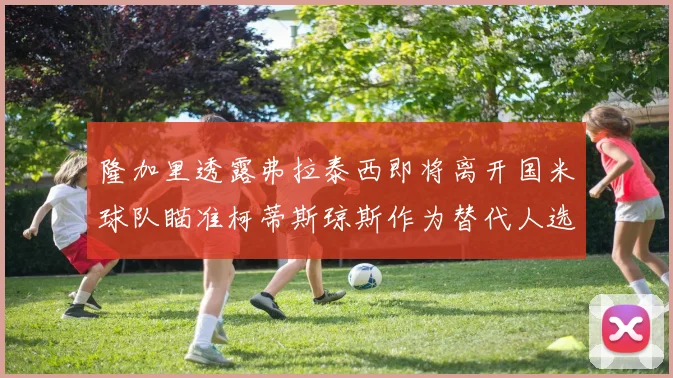 隆加里透露弗拉泰西即将离开国米球队瞄准柯蒂斯琼斯作为替代人选