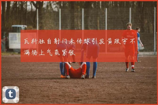 瓦科独自射门未传球引发黄政宇不满场上气氛紧张
