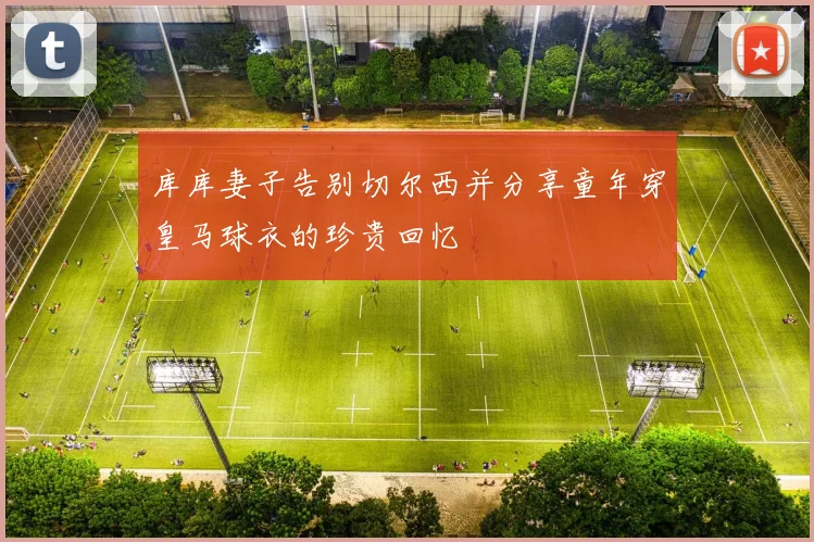 库库妻子告别切尔西并分享童年穿皇马球衣的珍贵回忆