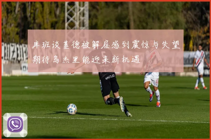 库班谈基德被解雇感到震惊与失望期待乌杰里能迎来新机遇