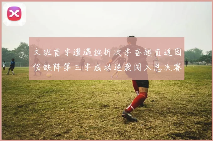 文班首季遭遇挫折次季奋起直追因伤缺阵第三季成功逆袭闯入总决赛