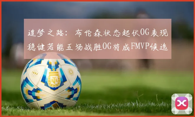 追梦之路：布伦森状态起伏OG表现稳健若能五场战胜OG将成FMVP候选